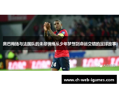 奥巴梅扬与法国队的未尽情缘从少年梦想到命运交错的足球故事