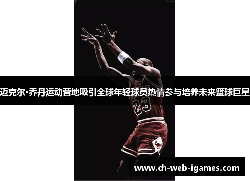 迈克尔·乔丹运动营地吸引全球年轻球员热情参与培养未来篮球巨星