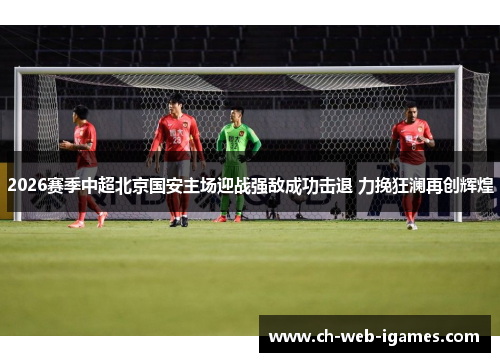2026赛季中超北京国安主场迎战强敌成功击退 力挽狂澜再创辉煌